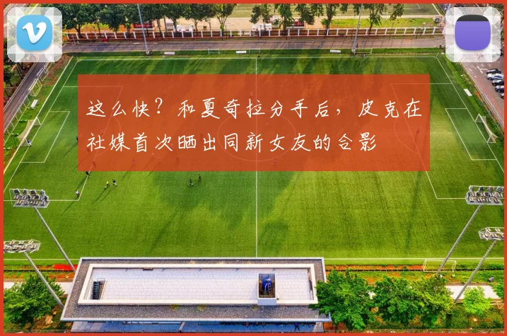 这么快？和夏奇拉分手后，皮克在社媒首次晒出同新女友的合影