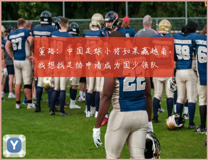 董路：中国足球小将如果赢越南，我想找足协申请成为国少领队
