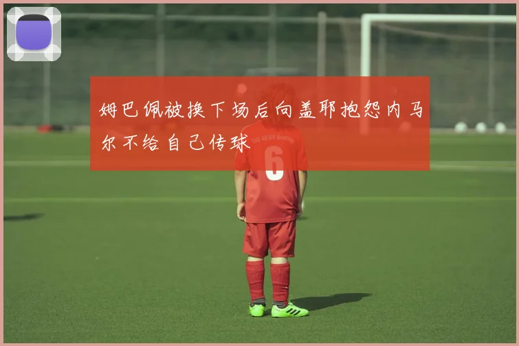 姆巴佩被换下场后向盖耶抱怨内马尔不给自己传球