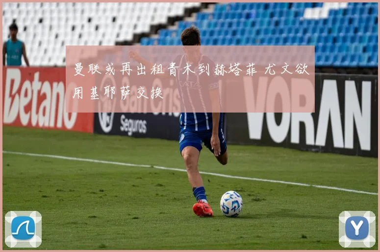 曼联或再出租青木到赫塔菲 尤文欲用基耶萨交换