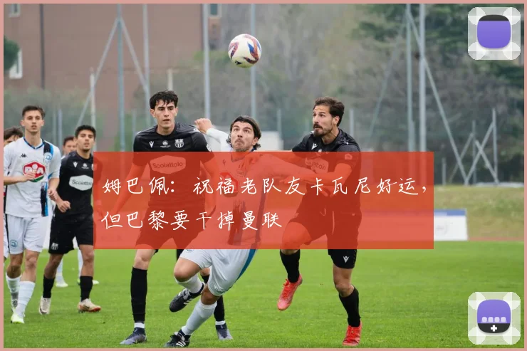姆巴佩：祝福老队友卡瓦尼好运，但巴黎要干掉曼联