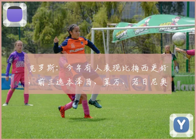 克罗斯：今年有人表现比梅西更好，前三选本泽马、莱万、若日尼奥
