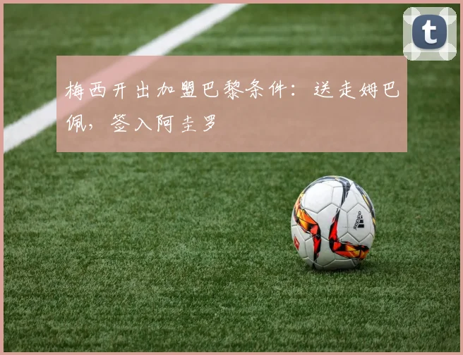 梅西开出加盟巴黎条件：送走姆巴佩，签入阿圭罗