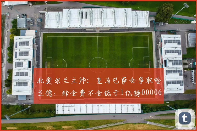 北爱尔兰主帅：皇马巴萨会争取哈兰德，转会费不会低于1亿镑0000644