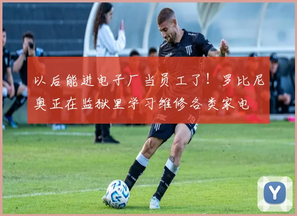 以后能进电子厂当员工了！罗比尼奥正在监狱里学习维修各类家电
