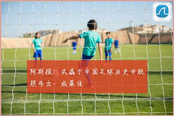 阿斯报：武磊于中国足球历史中脱颖而出，成最佳
