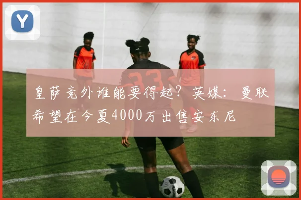 皇萨竞外谁能要得起？英媒：曼联希望在今夏4000万出售安东尼
