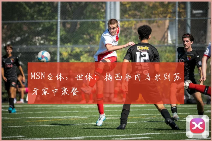 MSN合体，世体：梅西和内马尔到苏牙家中聚餐