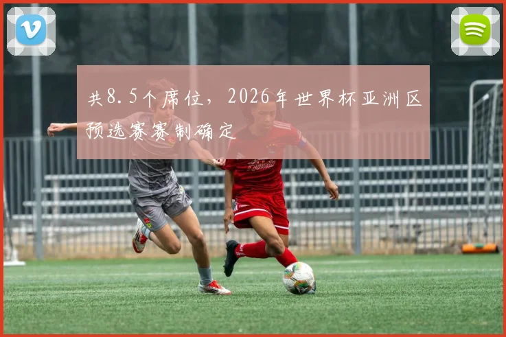 共8.5个席位，2026年世界杯亚洲区预选赛赛制确定