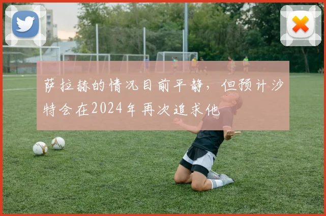 萨拉赫的情况目前平静，但预计沙特会在2024年再次追求他