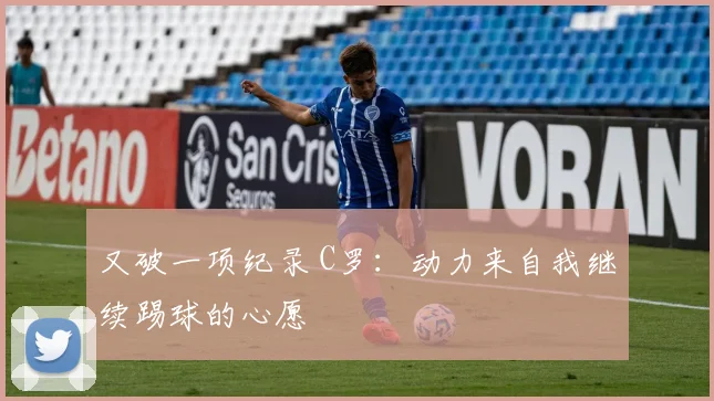 又破一项纪录 C罗：动力来自我继续踢球的心愿