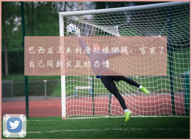 巴西后卫米利唐社媒晒照，官宣了自己同新女友的恋情