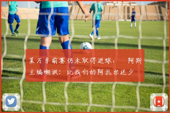 莱万季前赛仍未取得进球，​阿斯主编嘲讽：比我们的阿扎尔还少