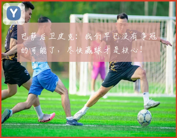 巴萨后卫皮克：我们早已没有争冠的可能了，尽快赢球才是核心！