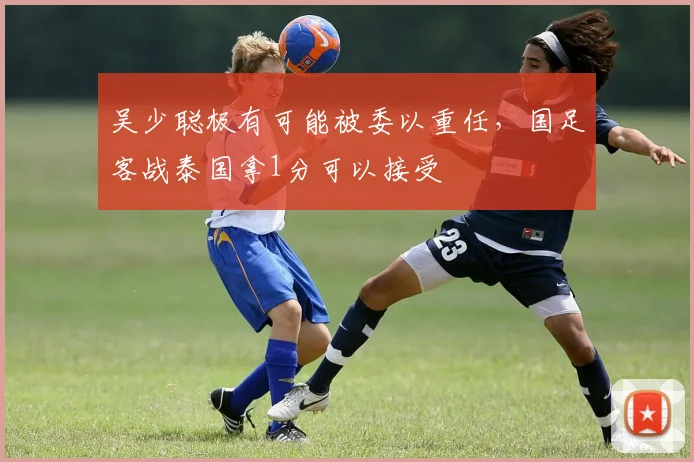 吴少聪极有可能被委以重任，国足客战泰国拿1分可以接受