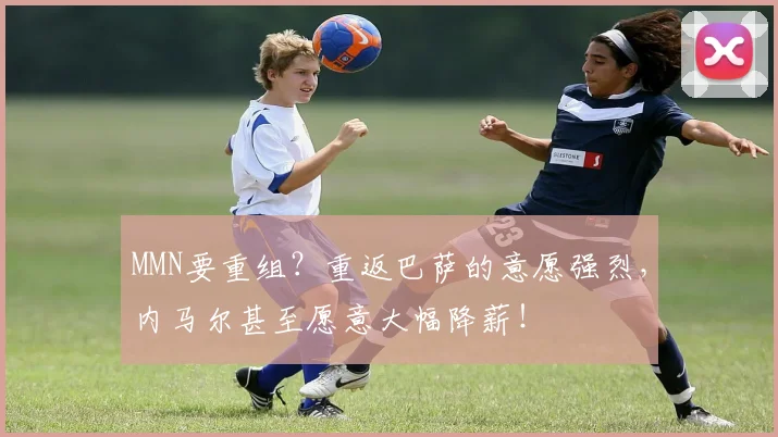 MMN要重组？重返巴萨的意愿强烈，内马尔甚至愿意大幅降薪！