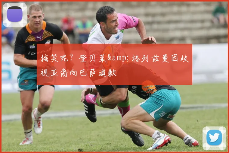 搞笑呢？登贝莱&格列兹曼因歧视亚裔向巴萨道歉