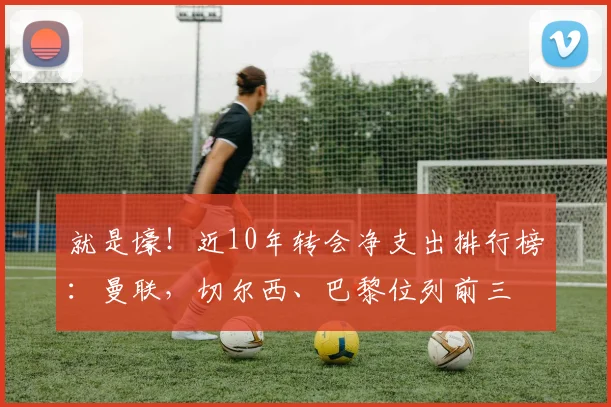 就是壕！近10年转会净支出排行榜：曼联，切尔西、巴黎位列前三