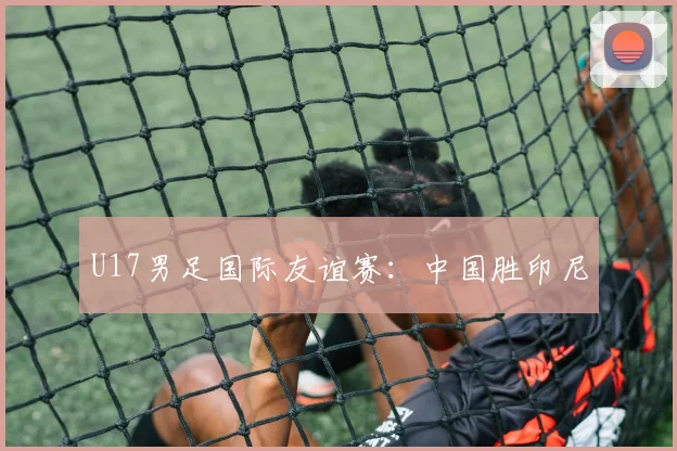 U17男足国际友谊赛：中国胜印尼