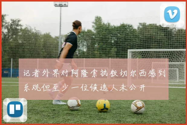 记者外界对阿隆索执教切尔西感到乐观但至少一位候选人未公开