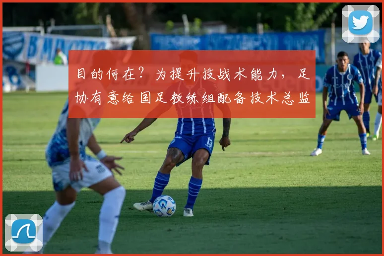 目的何在？为提升技战术能力，足协有意给国足教练组配备技术总监