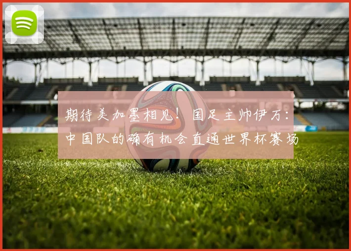期待美加墨相见！国足主帅伊万：中国队的确有机会直通世界杯赛场